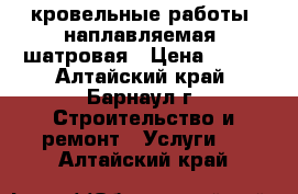  кровельные работы, наплавляемая, шатровая › Цена ­ 100 - Алтайский край, Барнаул г. Строительство и ремонт » Услуги   . Алтайский край